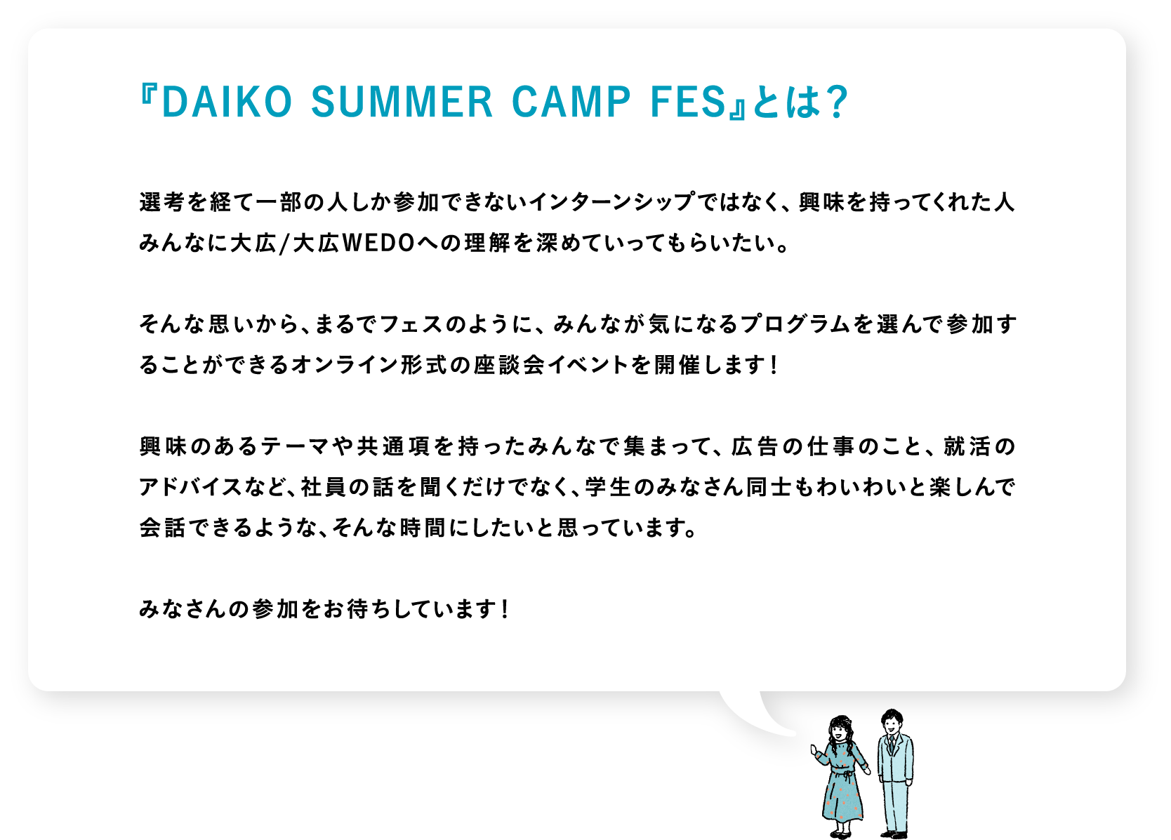 『DAIKO SUMMER CAMP FES』とは？　選考を経て一部の人しか参加できないインターンシップではなく、興味を持ってくれた人みんなに大広/大広WEDOへの理解を深めていってもらいたい。そんな思いから、まるでフェスのように、みんなが気になるプログラムを選んで参加することができるオンライン形式の座談会イベントを開催します！興味のあるテーマや共通項を持ったみんなで集まって、広告の仕事のこと、就活のアドバイスなど、社員の話を聞くだけでなく、学生のみなさん同士もわいわいと楽しんで会話できるような、そんな時間にしたいと思っています。みなさんの参加をお待ちしています！