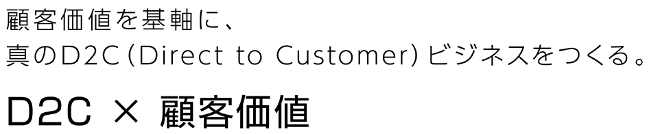 顧客価値を基軸に、真のD2C(Direct to Customer)ビジネスをつくる。 D2C × 顧客価値