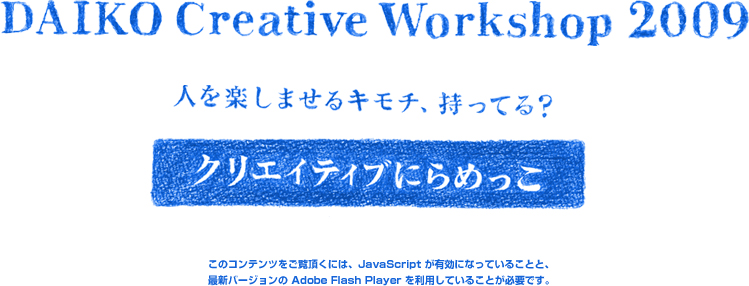 DAIKO Creative Workshop2009 人を楽しませるキモチ、持ってる？　クリエイティブにらめっこ　このコンテンツをご覧頂くには、JavaScript が有効になっていることと、
		最新バージョンの Adobe Flash Player を利用していることが必要です。