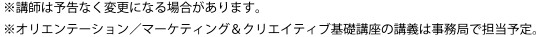 ※講師は予告なく変更になる場合があります。※オリエンテーション／マーケティング＆クリエイティブ基礎講座の講義は事務局で担当予定。
