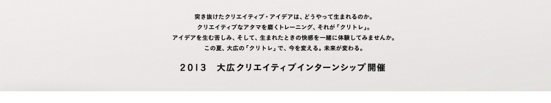 突き抜けたクリエイティブ・アイデアは、どうやって生まれるのか。クリエイティブなアタマを磨くトレーニング、それが「クリトレ」。アイデアを生む苦しみ、そして、生まれたときの快感を一緒に体験してみませんか。この夏、大広の「クリトレ」で、今を変える。未来が変わる。 2013大広クリエイティブインターンシップ開催