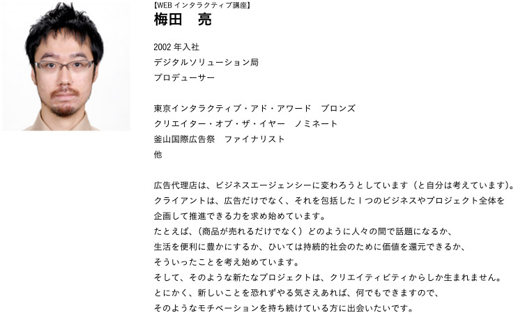 【WEBインタラクティブ講座】梅田　亮 2002年入社 
デジタルソリューション局プロデューサー
東京インタラクティブ・アド・アワード　ブロンズクリエイター・オブ・ザ・イヤー　ノミネート釜山国際広告祭　ファイナリスト他
広告代理店は、ビジネスエージェンシーに変わろうとしています（と自分は考えています）。クライアントは、広告だけでなく、それを包括した1つのビジネスやプロジェクト全体を企画して推進できる力を求め始めています。たとえば、（商品が売れるだけでなく）どのように人々の間で話題になるか、生活を便利に豊かにするか、ひいては持続的社会のために価値を還元できるか、そういったことを考え始めています。そして、そのような新たなプロジェクトは、クリエイティビティからしか生まれません。とにかく、新しいことを恐れずやる気さえあれば、何でもできますので、そのようなモチベーションを持ち続けている方に出会いたいです。