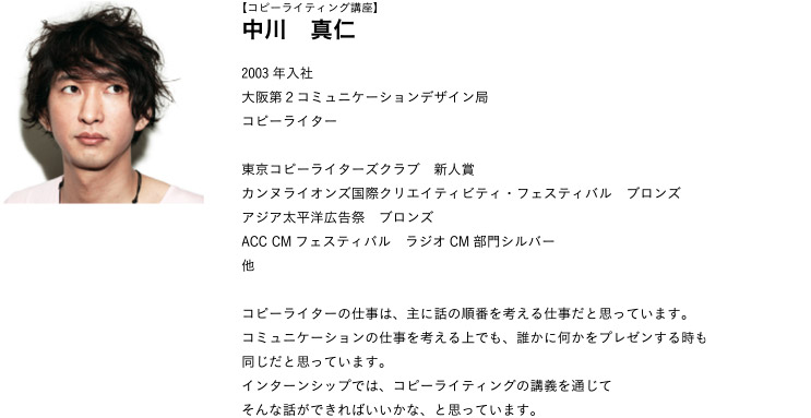 【コピーライティング講座】中川　真仁 2003年入社
大阪第２コミュニケーションデザイン局コピーライター
東京コピーライターズクラブ　新人賞カンヌライオンズ国際クリエイティビティ・フェスティバル　ブロンズアジア太平洋広告祭　ブロンズACC CMフェスティバル　ラジオCM部門シルバー他
コピーライターの仕事は、主に話の順番を考える仕事だと思っています。コミュニケーションの仕事を考える上でも、誰かに何かをプレゼンする時も同じだと思っています。インターンシップでは、コピーライティングの講義を通じてそんな話ができればいいかな、と思っています。