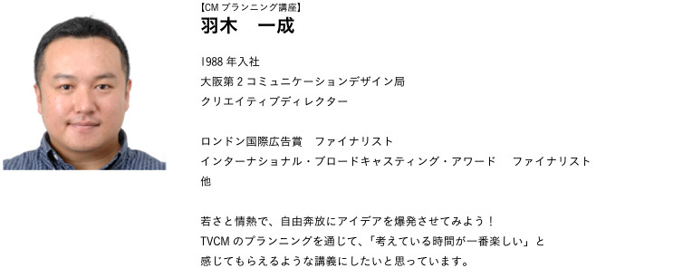 【CMプランニング講座】羽木　一成 1988年入社
大阪第2コミュニケーションデザイン局クリエイティブディレクター
ロンドン国際広告賞　ファイナリストインターナショナル・ブロードキャスティング・アワード 　ファイナリスト他
若さと情熱で、自由奔放にアイデアを爆発させてみよう！TVCMのプランニングを通じて、「考えている時間が一番楽しい」と感じてもらえるような講義にしたいと思っています。