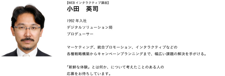 【WEBインタラクティブ講座】小田　英司 1992年入社
デジタルソリューション局プロデューサー
マーケティング、統合プロモーション、インタラクティブなどの各種戦略構築からキャンペーンプランニングまで、幅広い課題の解決を手がける。「新鮮な体験」とは何か、について考えたことのある人の応募をお待ちしています。