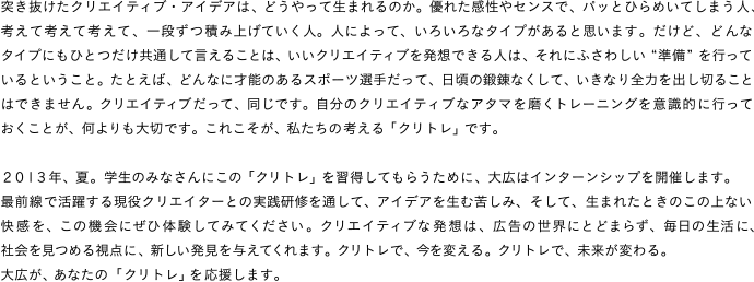 突き抜けたクリエイティブ・アイデアは、どうやって生まれるのか。優れた感性やセンスで、パッとひらめいてしまう人、考えて考えて考えて、一段ずつ積み上げていく人。人によって、いろいろなタイプがあると思います。だけど、どんなタイプにもひとつだけ共通して言えることは、いいクリエイティブを発想できる人は、それにふさわしい“準備”を行っているということ。たとえば、どんなに才能のあるスポーツ選手だって、日頃の鍛錬なくして、いきなり全力を出し切ることはできません。クリエイティブだって、同じです。自分のクリエイティブなアタマを磨くトレーニングを意識的に行っておくことが、何よりも大切です。これこそが、私たちの考える「クリトレ」です。２０１３年、夏。学生のみなさんにこの「クリトレ」を習得してもらうために、大広はインターンシップを開催します。最前線で活躍する現役クリエイターとの実践研修を通して、アイデアを生む苦しみ、そして、生まれたときのこの上ない快感を、この機会にぜひ体験してみてください。クリエイティブな発想は、広告の世界にとどまらず、毎日の生活に、社会を見つめる視点に、新しい発見を与えてくれます。クリトレで、今を変える。クリトレで、未来が変わる。大広が、あなたの「クリトレ」を応援します。