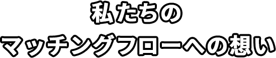 私たちのマッチングフローへの想い