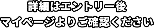 詳細はエントリー後マイページよりご確認ください